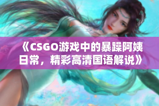 《CSGO游戏中的暴躁阿姨日常，精彩高清国语解说》