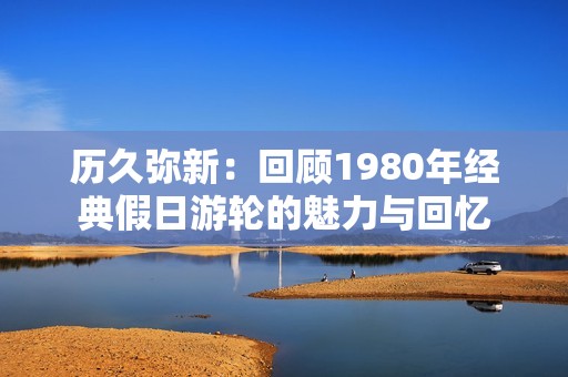 历久弥新：回顾1980年经典假日游轮的魅力与回忆