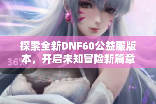 探索全新DNF60公益服版本，开启未知冒险新篇章