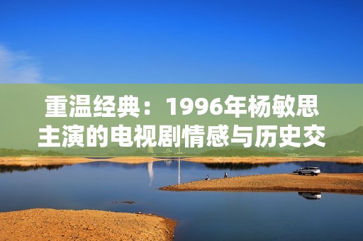 重温经典：1996年杨敏思主演的电视剧情感与历史交织之旅