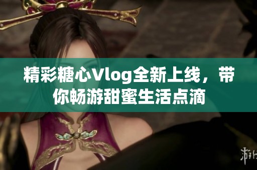 精彩糖心Vlog全新上线，带你畅游甜蜜生活点滴