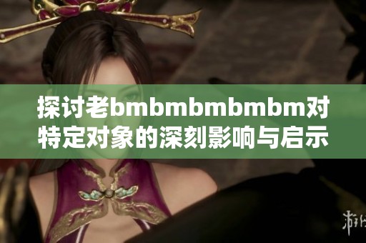 探讨老bmbmbmbmbm对特定对象的深刻影响与启示