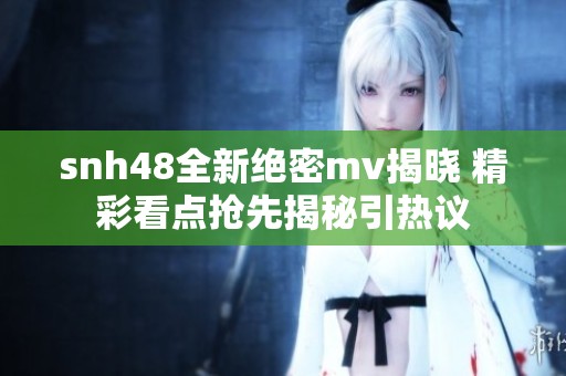 snh48全新绝密mv揭晓 精彩看点抢先揭秘引热议