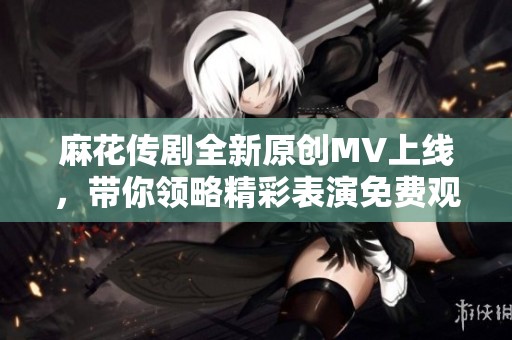 麻花传剧全新原创MV上线，带你领略精彩表演免费观看！