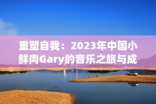 重塑自我：2023年中国小鲜肉Gary的音乐之旅与成长故事