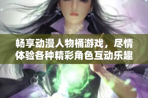 畅享动漫人物桶游戏，尽情体验各种精彩角色互动乐趣