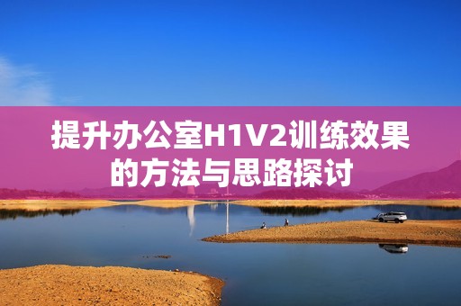 提升办公室H1V2训练效果的方法与思路探讨