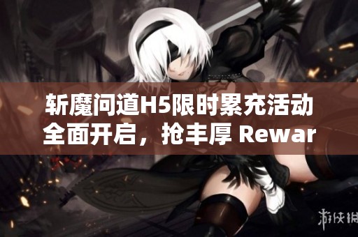 斩魔问道H5限时累充活动全面开启，抢丰厚 Reward ！