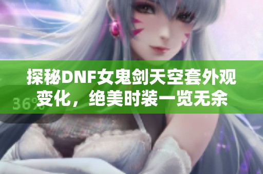 探秘DNF女鬼剑天空套外观变化，绝美时装一览无余