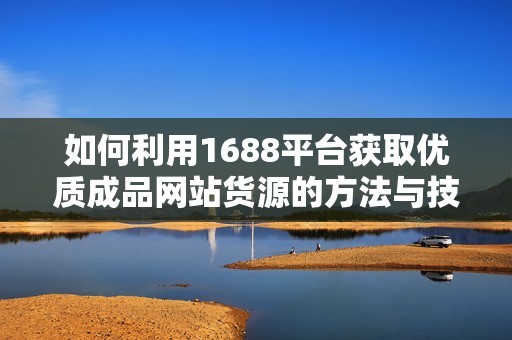 如何利用1688平台获取优质成品网站货源的方法与技巧