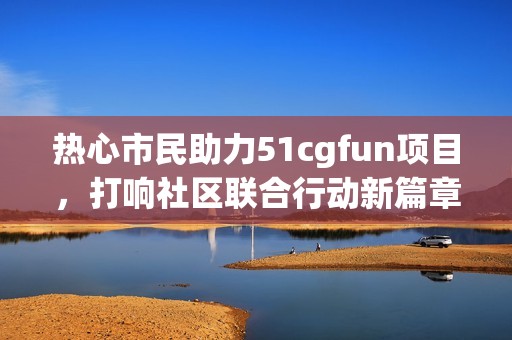 热心市民助力51cgfun项目，打响社区联合行动新篇章