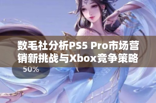 数毛社分析PS5 Pro市场营销新挑战与Xbox竞争策略