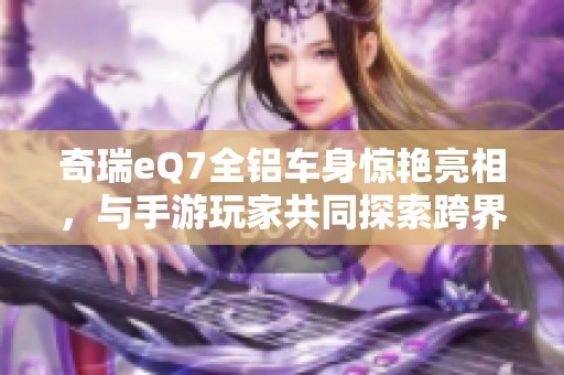 奇瑞eQ7全铝车身惊艳亮相，与手游玩家共同探索跨界新风潮