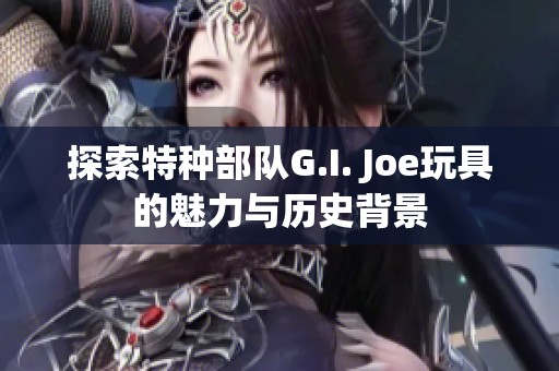 探索特种部队G.I. Joe玩具的魅力与历史背景