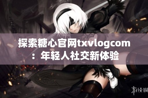 探索糖心官网txvlogcom：年轻人社交新体验