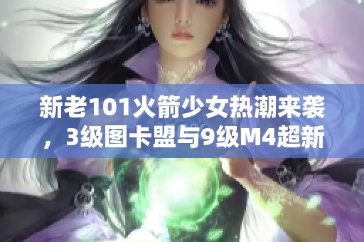 新老101火箭少女热潮来袭，3级图卡盟与9级M4超新星重磅上线