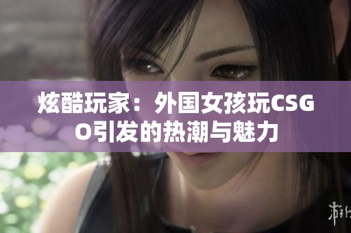 炫酷玩家：外国女孩玩CSGO引发的热潮与魅力