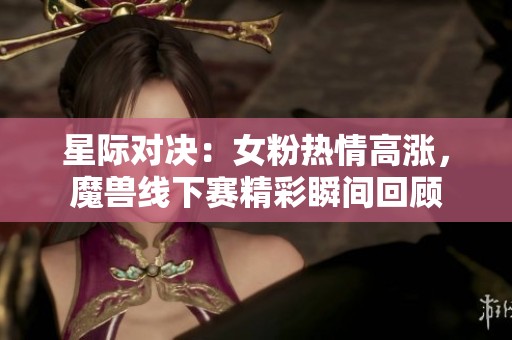 星际对决：女粉热情高涨，魔兽线下赛精彩瞬间回顾