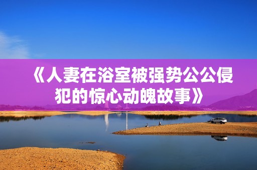 《人妻在浴室被强势公公侵犯的惊心动魄故事》