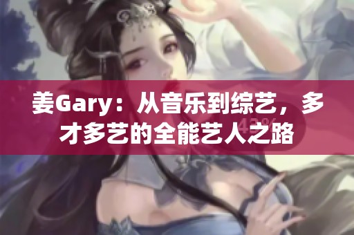 姜Gary：从音乐到综艺，多才多艺的全能艺人之路