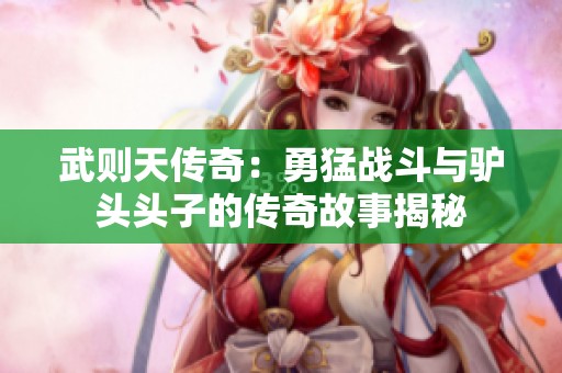 武则天传奇：勇猛战斗与驴头头子的传奇故事揭秘