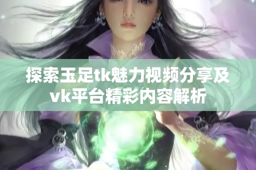 探索玉足tk魅力视频分享及vk平台精彩内容解析