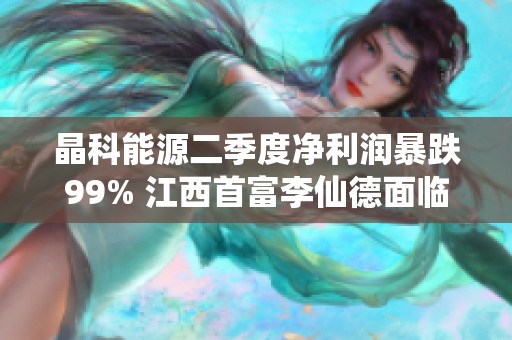 晶科能源二季度净利润暴跌99% 江西首富李仙德面临挑战