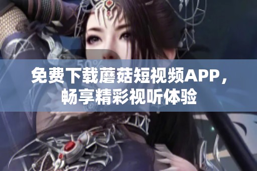 免费下载蘑菇短视频APP，畅享精彩视听体验