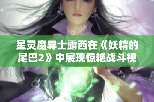 星灵魔导士露西在《妖精的尾巴2》中展现惊艳战斗视频