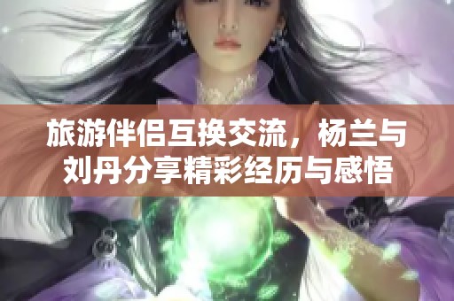 旅游伴侣互换交流，杨兰与刘丹分享精彩经历与感悟