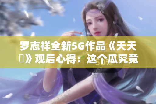 罗志祥全新5G作品《天天奭》观后心得：这个瓜究竟是真是假？