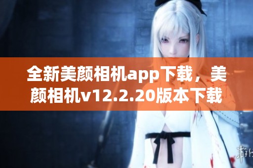 全新美颜相机app下载，美颜相机v12.2.20版本下载体验指南