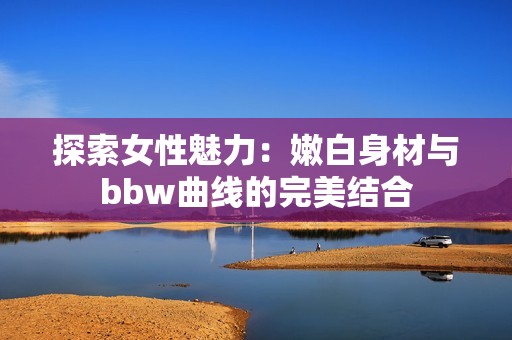 探索女性魅力：嫩白身材与bbw曲线的完美结合