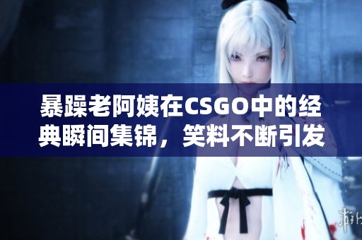 暴躁老阿姨在CSGO中的经典瞬间集锦，笑料不断引发共鸣