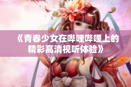 《青春少女在哔哩哔哩上的精彩高清视听体验》