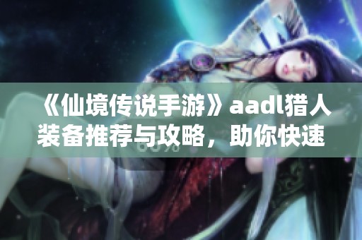 《仙境传说手游》aadl猎人装备推荐与攻略，助你快速提升战力