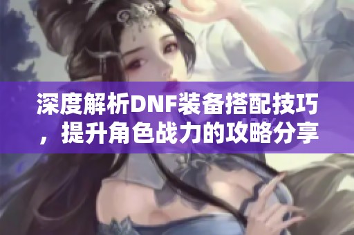 深度解析DNF装备搭配技巧，提升角色战力的攻略分享