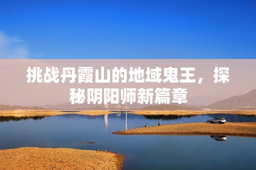 挑战丹霞山的地域鬼王，探秘阴阳师新篇章