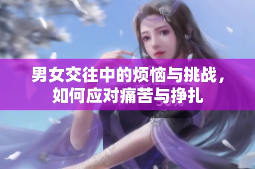 男女交往中的烦恼与挑战，如何应对痛苦与挣扎