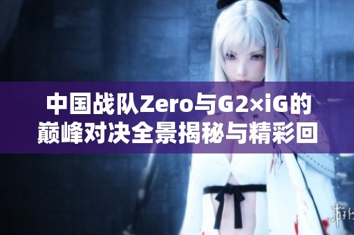 中国战队Zero与G2×iG的巅峰对决全景揭秘与精彩回顾