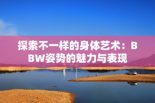 探索不一样的身体艺术：BBW姿势的魅力与表现