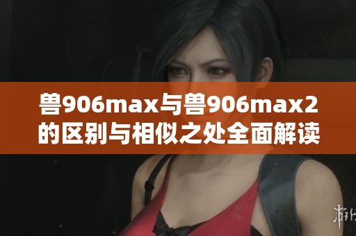 兽906max与兽906max2的区别与相似之处全面解读