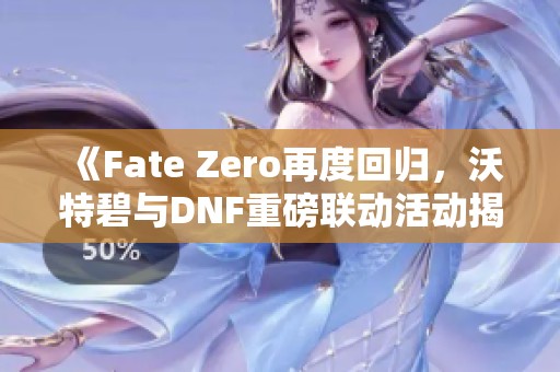 《Fate Zero再度回归，沃特碧与DNF重磅联动活动揭秘》