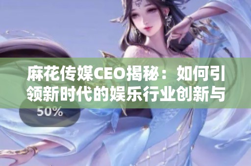 麻花传媒CEO揭秘：如何引领新时代的娱乐行业创新与发展