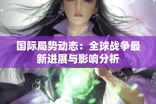 国际局势动态：全球战争最新进展与影响分析