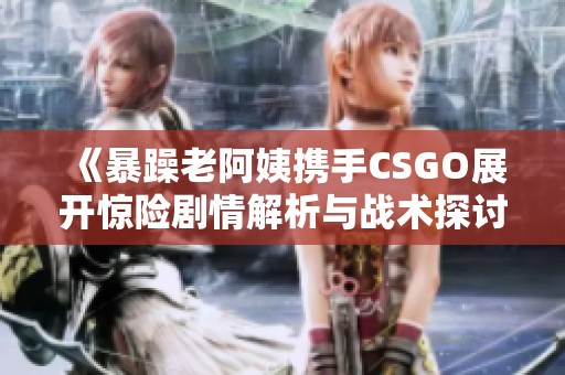 《暴躁老阿姨携手CSGO展开惊险剧情解析与战术探讨》