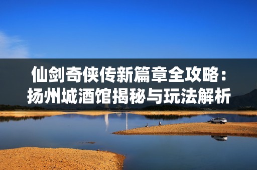 仙剑奇侠传新篇章全攻略：扬州城酒馆揭秘与玩法解析