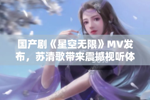 国产剧《星空无限》MV发布，苏清歌带来震撼视听体验