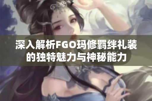 深入解析FGO玛修羁绊礼装的独特魅力与神秘能力