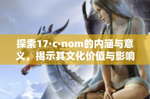 探索17·c·nom的内涵与意义，揭示其文化价值与影响力